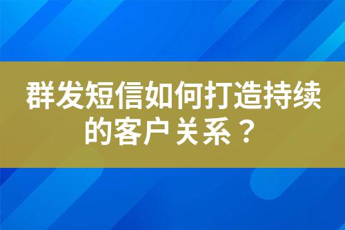 群發短信如何打造持續的客戶關系?